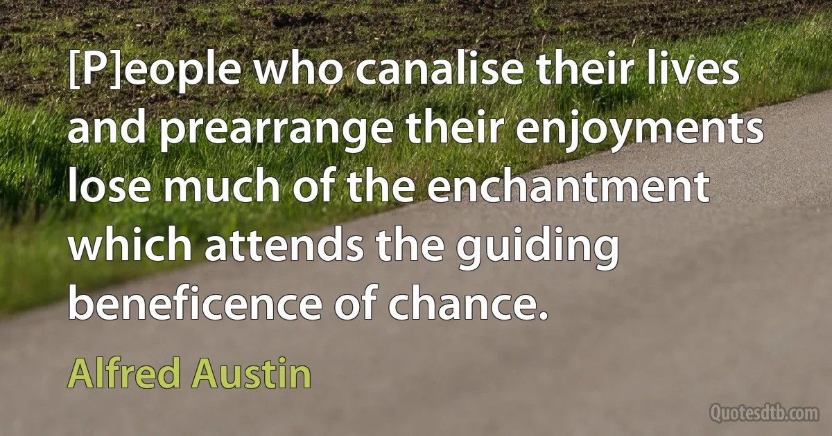 [P]eople who canalise their lives and prearrange their enjoyments lose much of the enchantment which attends the guiding beneficence of chance. (Alfred Austin)