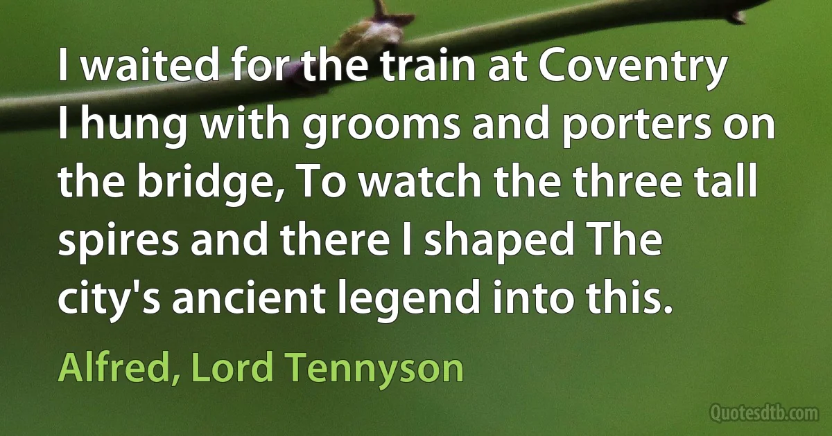 I waited for the train at Coventry I hung with grooms and porters on the bridge, To watch the three tall spires and there I shaped The city's ancient legend into this. (Alfred, Lord Tennyson)