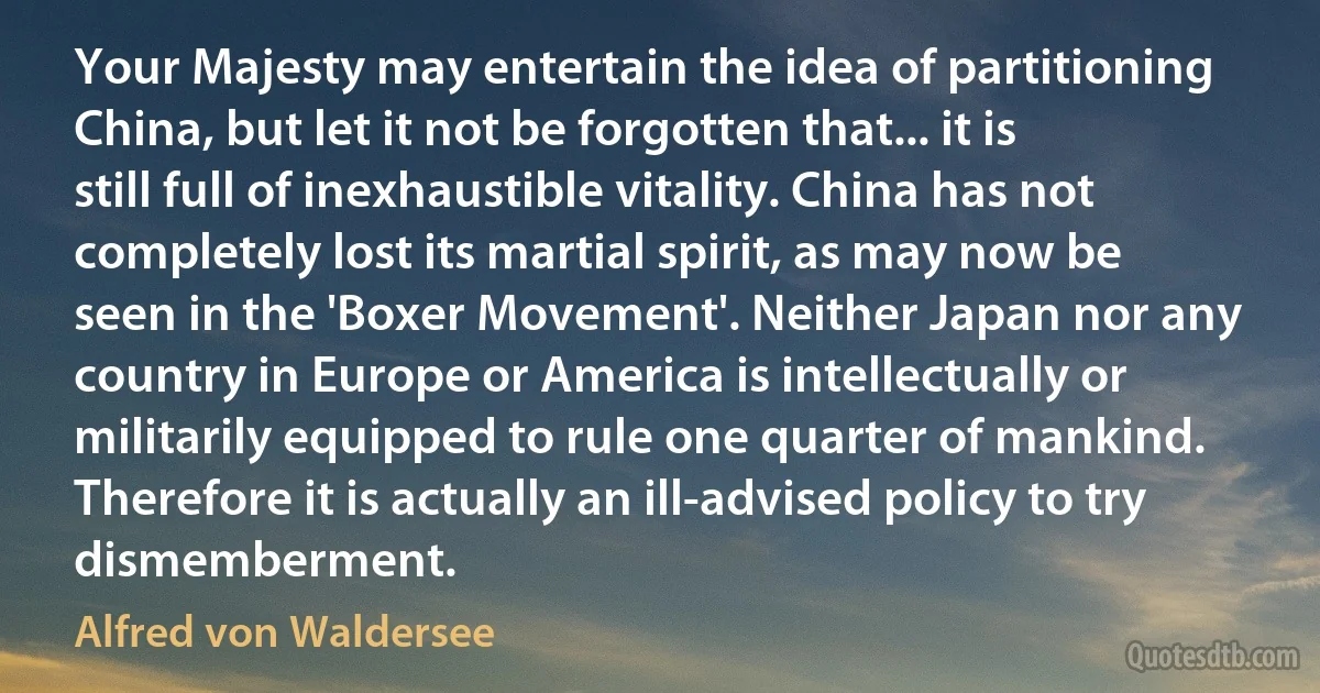 Your Majesty may entertain the idea of partitioning China, but let it not be forgotten that... it is still full of inexhaustible vitality. China has not completely lost its martial spirit, as may now be seen in the 'Boxer Movement'. Neither Japan nor any country in Europe or America is intellectually or militarily equipped to rule one quarter of mankind. Therefore it is actually an ill-advised policy to try dismemberment. (Alfred von Waldersee)