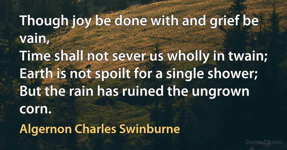 Though joy be done with and grief be vain,
Time shall not sever us wholly in twain;
Earth is not spoilt for a single shower;
But the rain has ruined the ungrown corn. (Algernon Charles Swinburne)