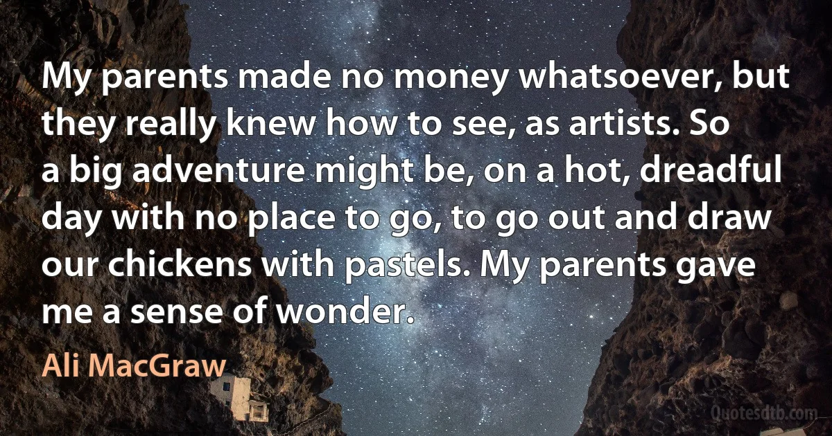 My parents made no money whatsoever, but they really knew how to see, as artists. So a big adventure might be, on a hot, dreadful day with no place to go, to go out and draw our chickens with pastels. My parents gave me a sense of wonder. (Ali MacGraw)