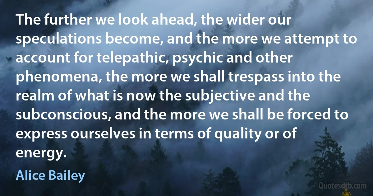 The further we look ahead, the wider our speculations become, and the more we attempt to account for telepathic, psychic and other phenomena, the more we shall trespass into the realm of what is now the subjective and the subconscious, and the more we shall be forced to express ourselves in terms of quality or of energy. (Alice Bailey)