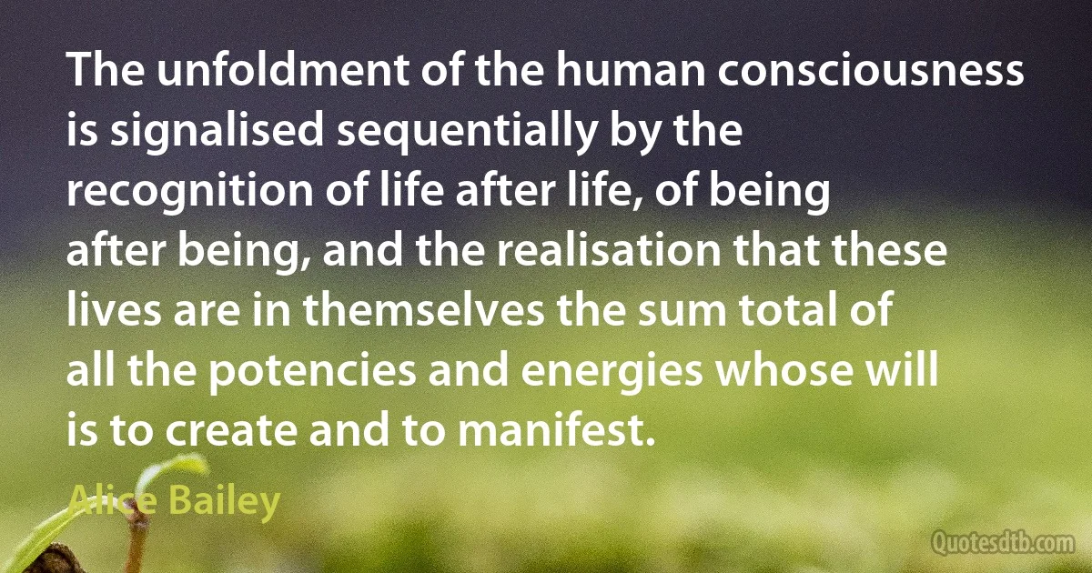 The unfoldment of the human consciousness is signalised sequentially by the recognition of life after life, of being after being, and the realisation that these lives are in themselves the sum total of all the potencies and energies whose will is to create and to manifest. (Alice Bailey)