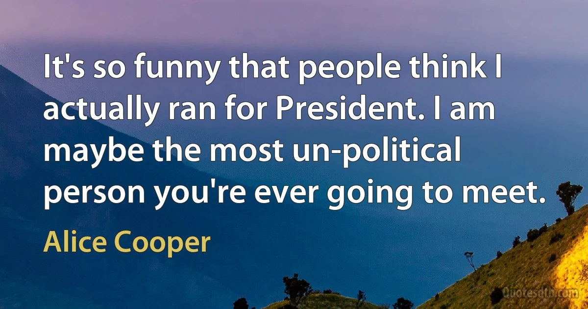 It's so funny that people think I actually ran for President. I am maybe the most un-political person you're ever going to meet. (Alice Cooper)