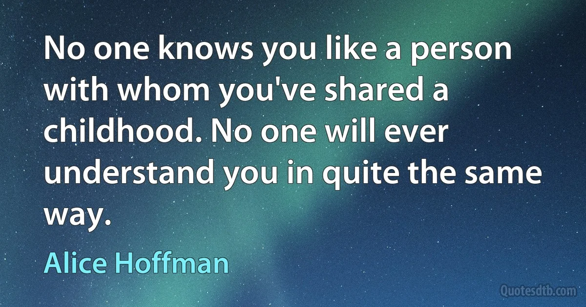 No one knows you like a person with whom you've shared a childhood. No one will ever understand you in quite the same way. (Alice Hoffman)