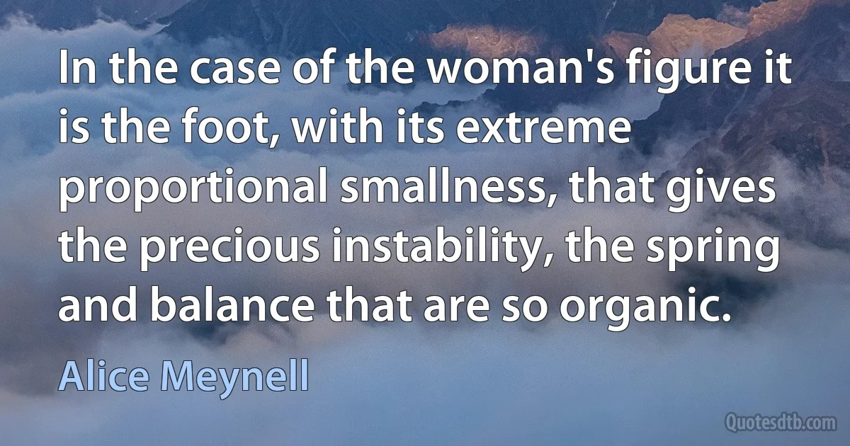 In the case of the woman's figure it is the foot, with its extreme proportional smallness, that gives the precious instability, the spring and balance that are so organic. (Alice Meynell)