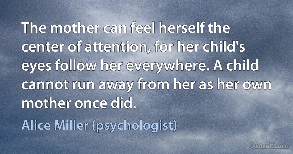 The mother can feel herself the center of attention, for her child's eyes follow her everywhere. A child cannot run away from her as her own mother once did. (Alice Miller (psychologist))