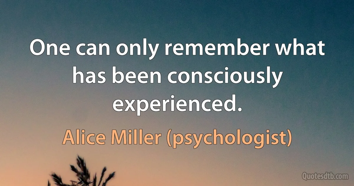 One can only remember what has been consciously experienced. (Alice Miller (psychologist))