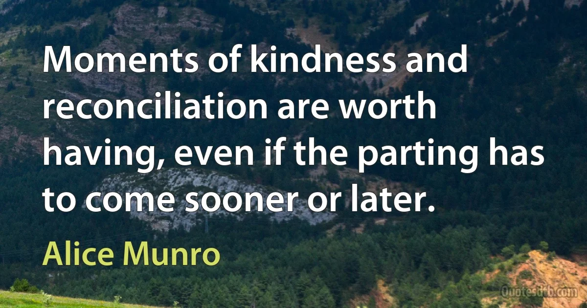 Moments of kindness and reconciliation are worth having, even if the parting has to come sooner or later. (Alice Munro)