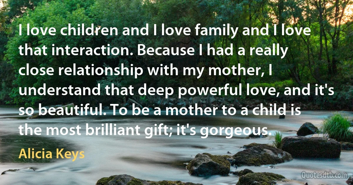 I love children and I love family and I love that interaction. Because I had a really close relationship with my mother, I understand that deep powerful love, and it's so beautiful. To be a mother to a child is the most brilliant gift; it's gorgeous. (Alicia Keys)