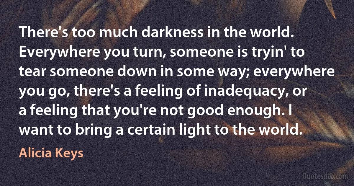 There's too much darkness in the world. Everywhere you turn, someone is tryin' to tear someone down in some way; everywhere you go, there's a feeling of inadequacy, or a feeling that you're not good enough. I want to bring a certain light to the world. (Alicia Keys)