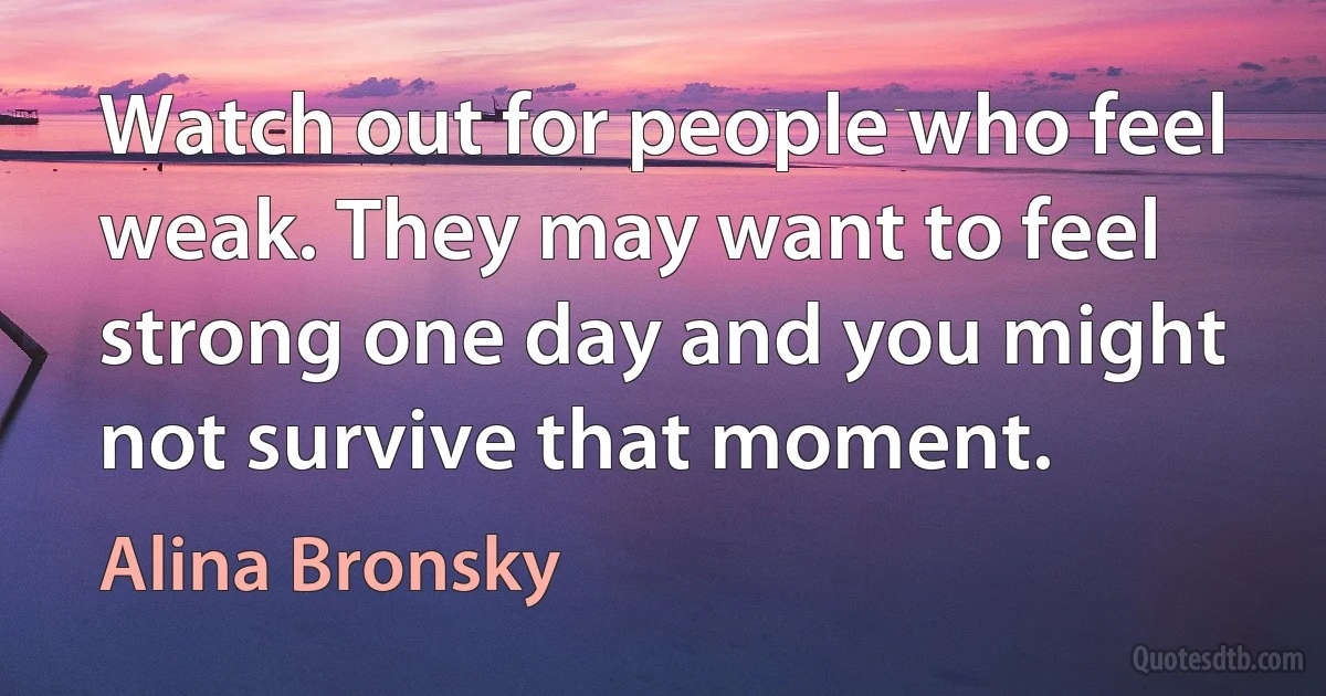 Watch out for people who feel weak. They may want to feel strong one day and you might not survive that moment. (Alina Bronsky)