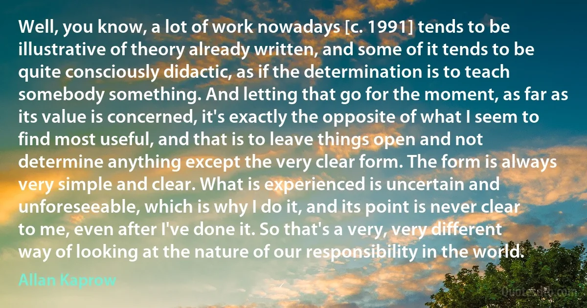 Well, you know, a lot of work nowadays [c. 1991] tends to be illustrative of theory already written, and some of it tends to be quite consciously didactic, as if the determination is to teach somebody something. And letting that go for the moment, as far as its value is concerned, it's exactly the opposite of what I seem to find most useful, and that is to leave things open and not determine anything except the very clear form. The form is always very simple and clear. What is experienced is uncertain and unforeseeable, which is why I do it, and its point is never clear to me, even after I've done it. So that's a very, very different way of looking at the nature of our responsibility in the world. (Allan Kaprow)