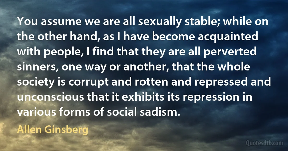 You assume we are all sexually stable; while on the other hand, as I have become acquainted with people, I find that they are all perverted sinners, one way or another, that the whole
society is corrupt and rotten and repressed and unconscious that it exhibits its repression in various forms of social sadism. (Allen Ginsberg)