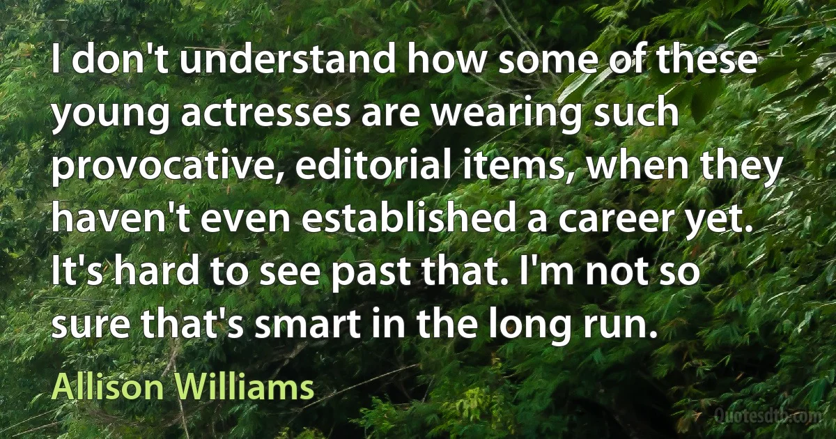 I don't understand how some of these young actresses are wearing such provocative, editorial items, when they haven't even established a career yet. It's hard to see past that. I'm not so sure that's smart in the long run. (Allison Williams)