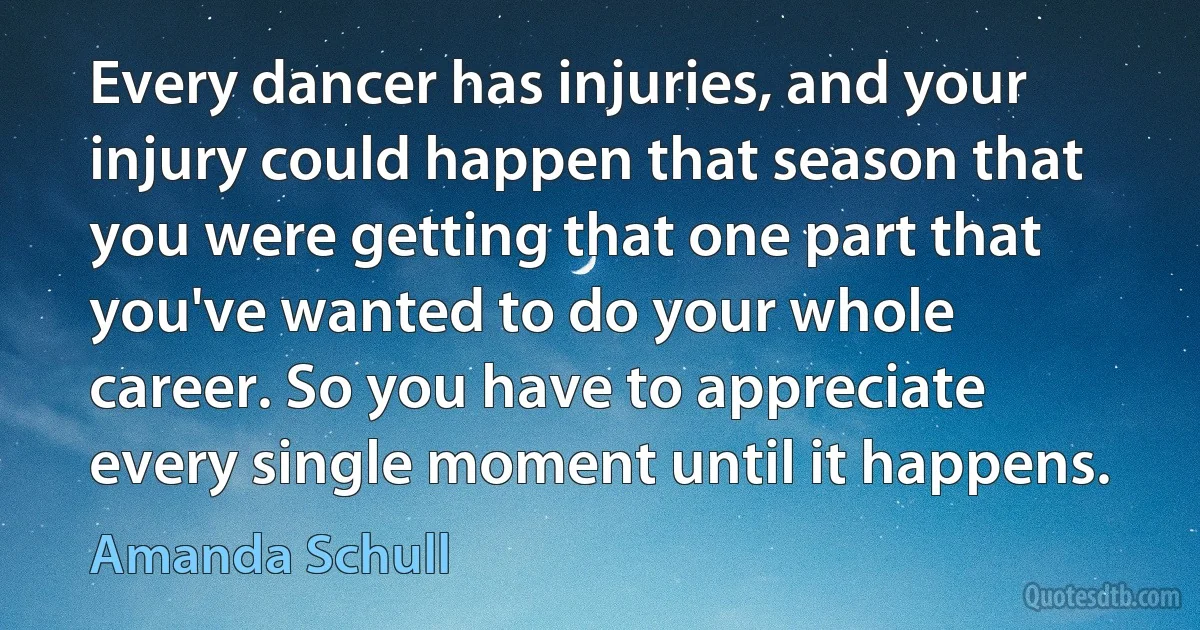 Every dancer has injuries, and your injury could happen that season that you were getting that one part that you've wanted to do your whole career. So you have to appreciate every single moment until it happens. (Amanda Schull)