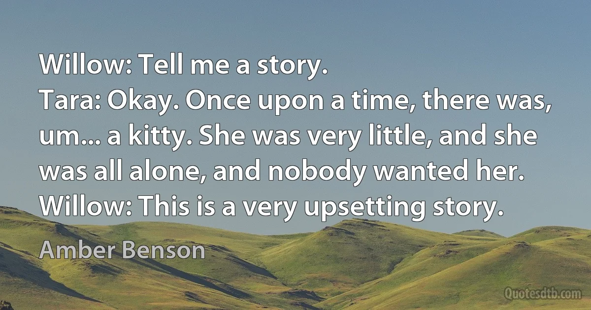 Willow: Tell me a story.
Tara: Okay. Once upon a time, there was, um... a kitty. She was very little, and she was all alone, and nobody wanted her.
Willow: This is a very upsetting story. (Amber Benson)