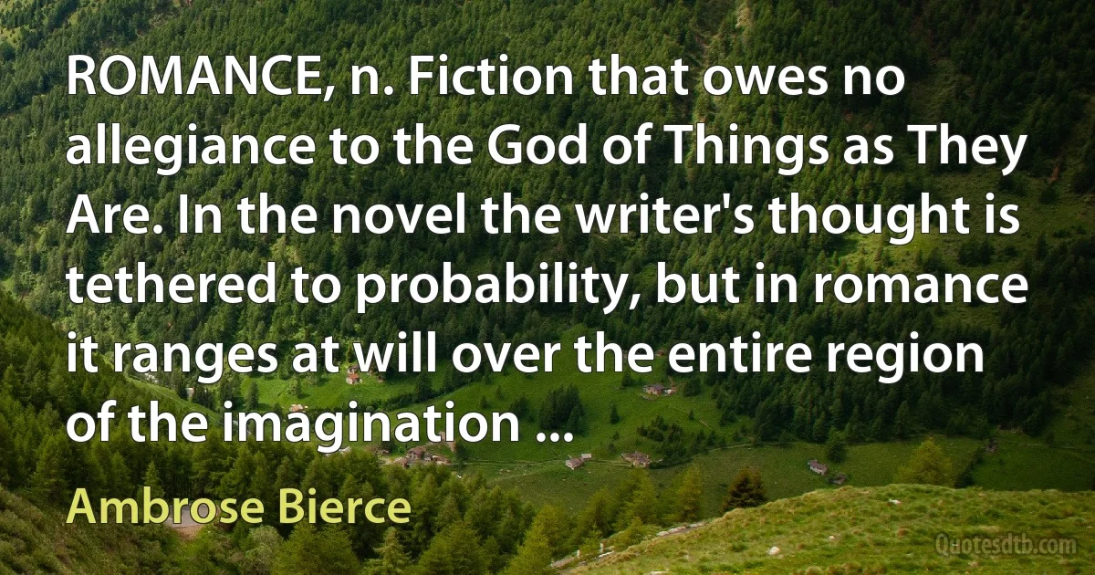 ROMANCE, n. Fiction that owes no allegiance to the God of Things as They Are. In the novel the writer's thought is tethered to probability, but in romance it ranges at will over the entire region of the imagination ... (Ambrose Bierce)