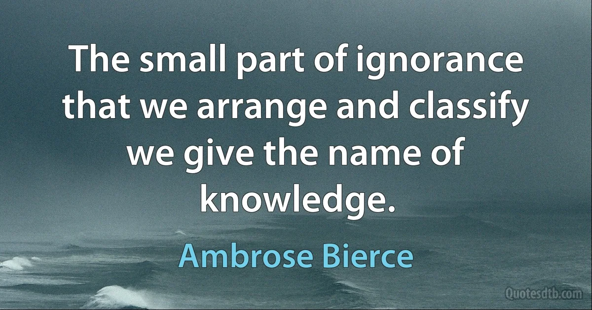 The small part of ignorance that we arrange and classify we give the name of knowledge. (Ambrose Bierce)