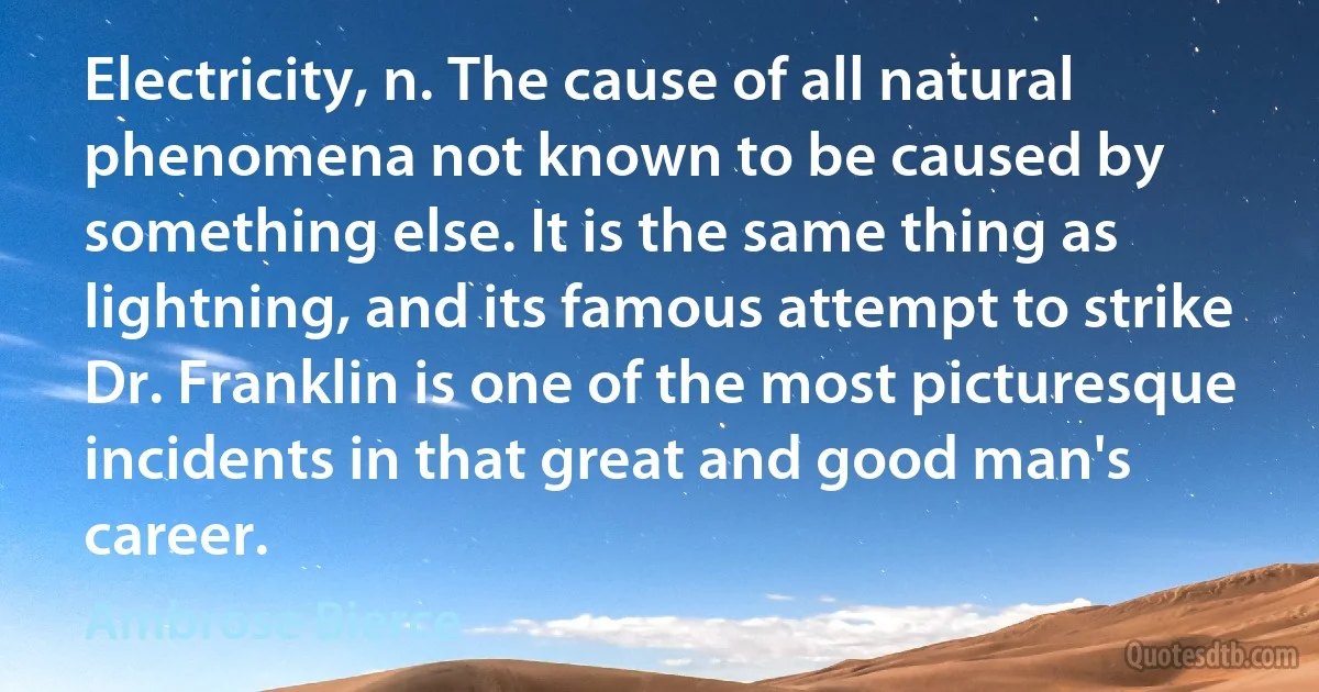 Electricity, n. The cause of all natural phenomena not known to be caused by something else. It is the same thing as lightning, and its famous attempt to strike Dr. Franklin is one of the most picturesque incidents in that great and good man's career. (Ambrose Bierce)