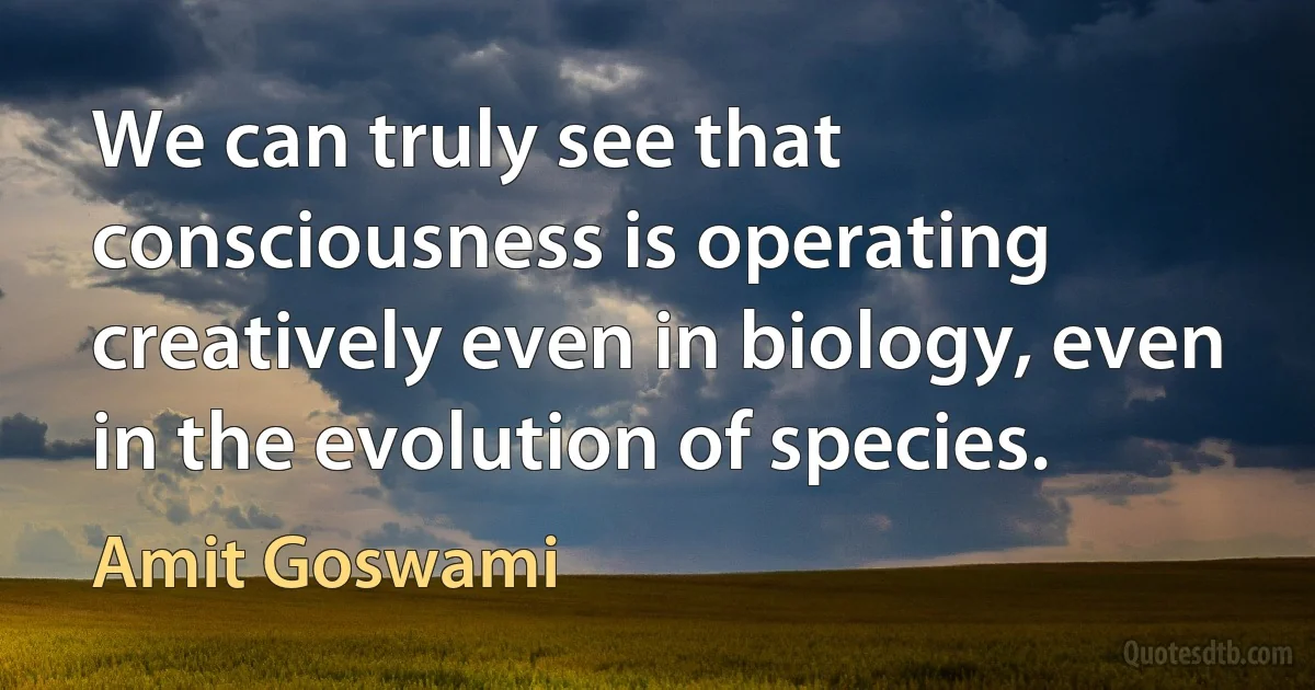 We can truly see that consciousness is operating creatively even in biology, even in the evolution of species. (Amit Goswami)