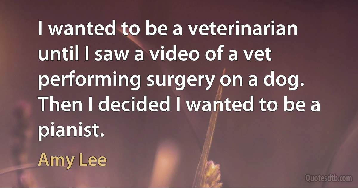 I wanted to be a veterinarian until I saw a video of a vet performing surgery on a dog. Then I decided I wanted to be a pianist. (Amy Lee)