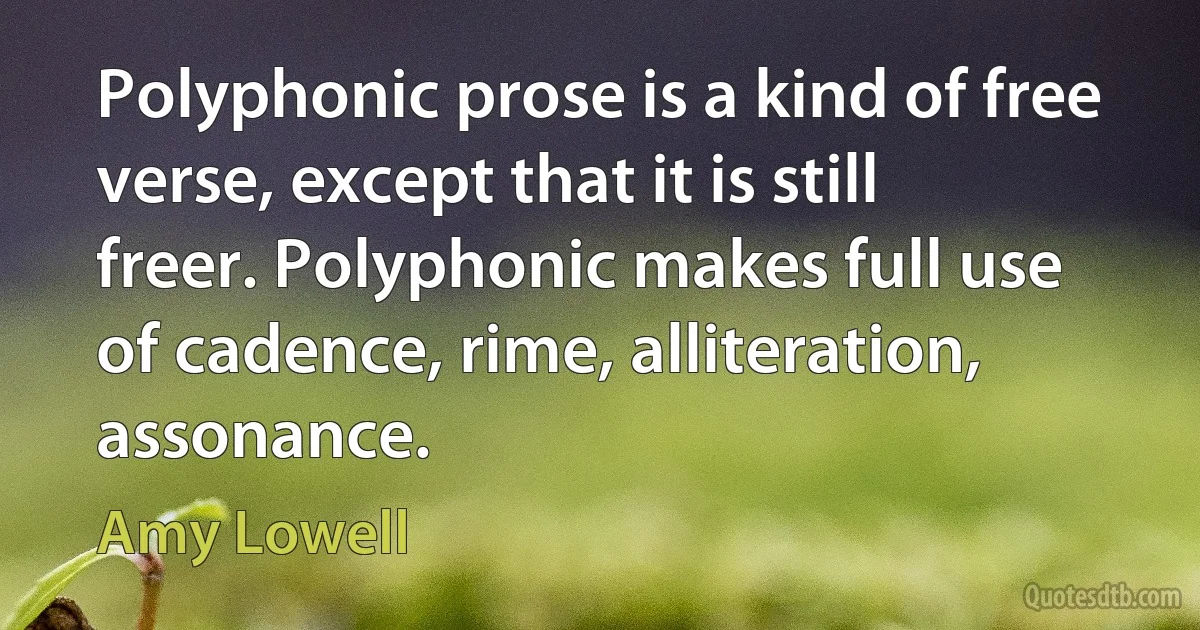 Polyphonic prose is a kind of free verse, except that it is still freer. Polyphonic makes full use of cadence, rime, alliteration, assonance. (Amy Lowell)