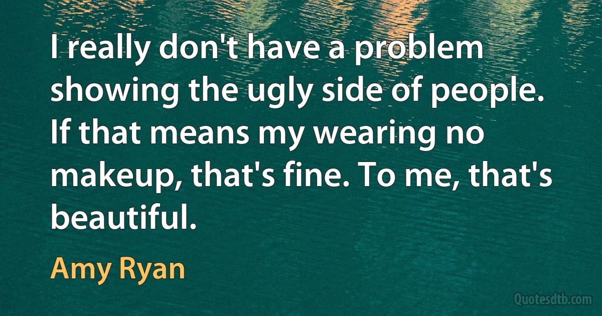 I really don't have a problem showing the ugly side of people. If that means my wearing no makeup, that's fine. To me, that's beautiful. (Amy Ryan)