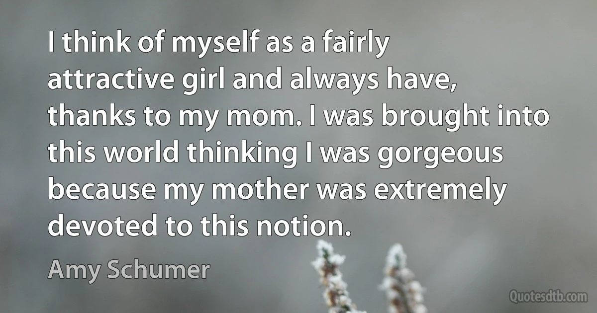 I think of myself as a fairly attractive girl and always have, thanks to my mom. I was brought into this world thinking I was gorgeous because my mother was extremely devoted to this notion. (Amy Schumer)