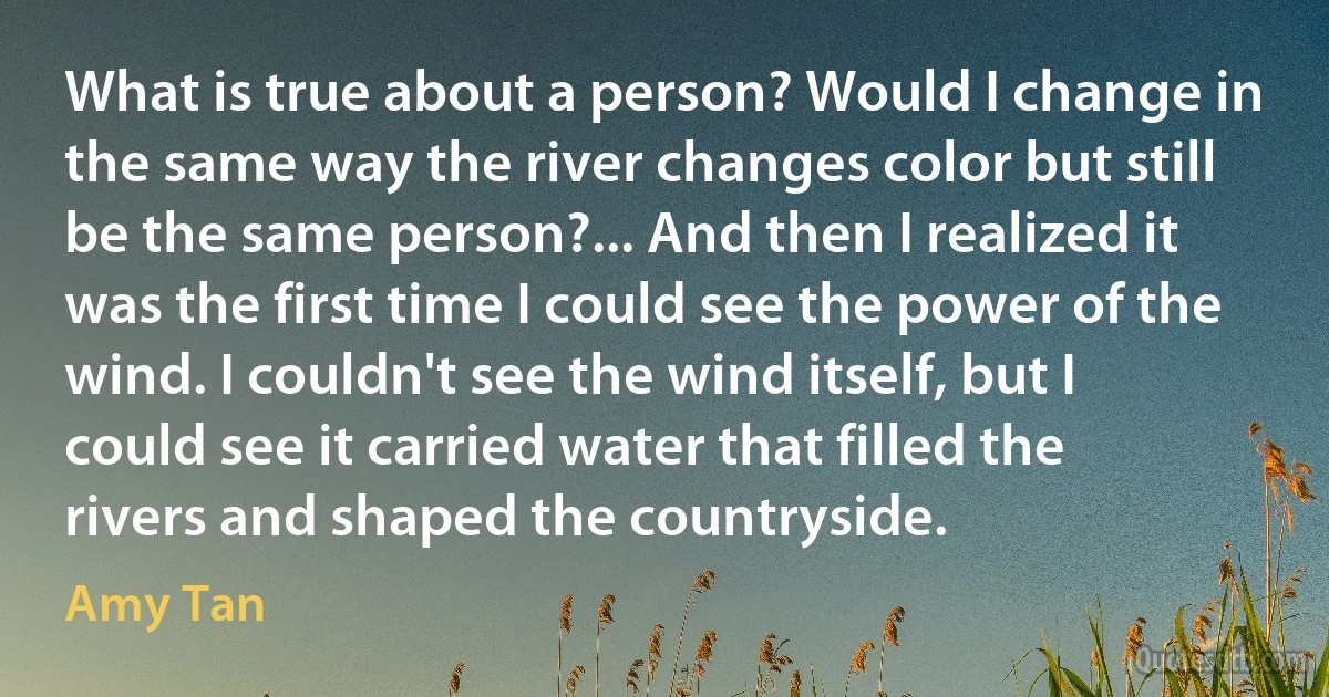 What is true about a person? Would I change in the same way the river changes color but still be the same person?... And then I realized it was the first time I could see the power of the wind. I couldn't see the wind itself, but I could see it carried water that filled the rivers and shaped the countryside. (Amy Tan)