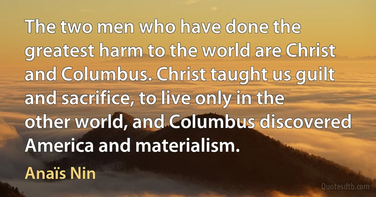 The two men who have done the greatest harm to the world are Christ and Columbus. Christ taught us guilt and sacrifice, to live only in the other world, and Columbus discovered America and materialism. (Anaïs Nin)