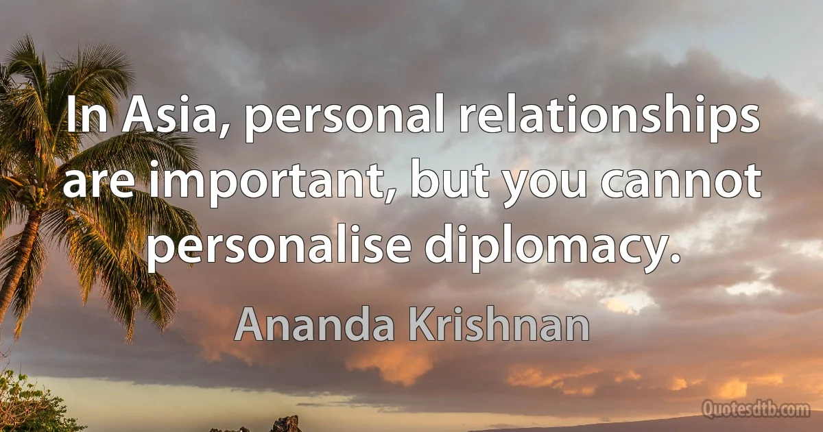 In Asia, personal relationships are important, but you cannot personalise diplomacy. (Ananda Krishnan)