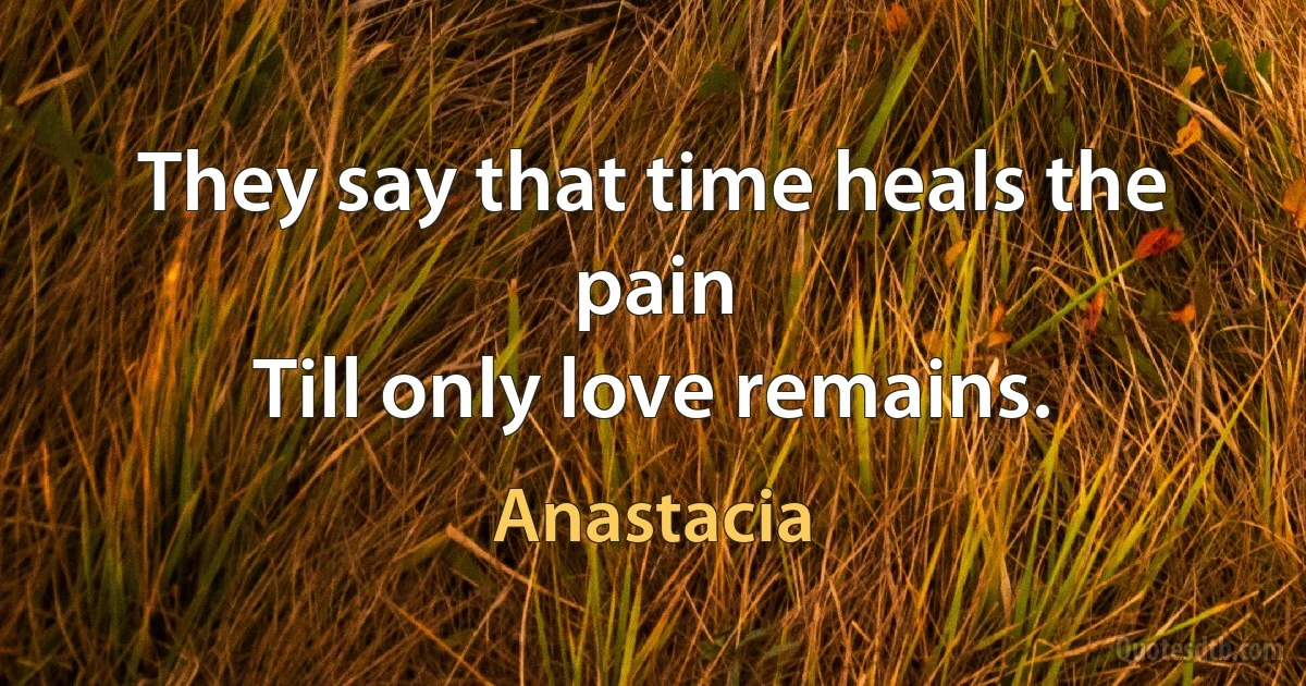 They say that time heals the pain
Till only love remains. (Anastacia)