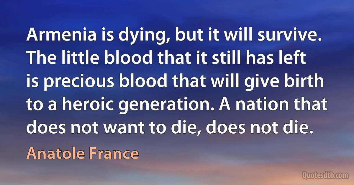 Armenia is dying, but it will survive. The little blood that it still has left is precious blood that will give birth to a heroic generation. A nation that does not want to die, does not die. (Anatole France)