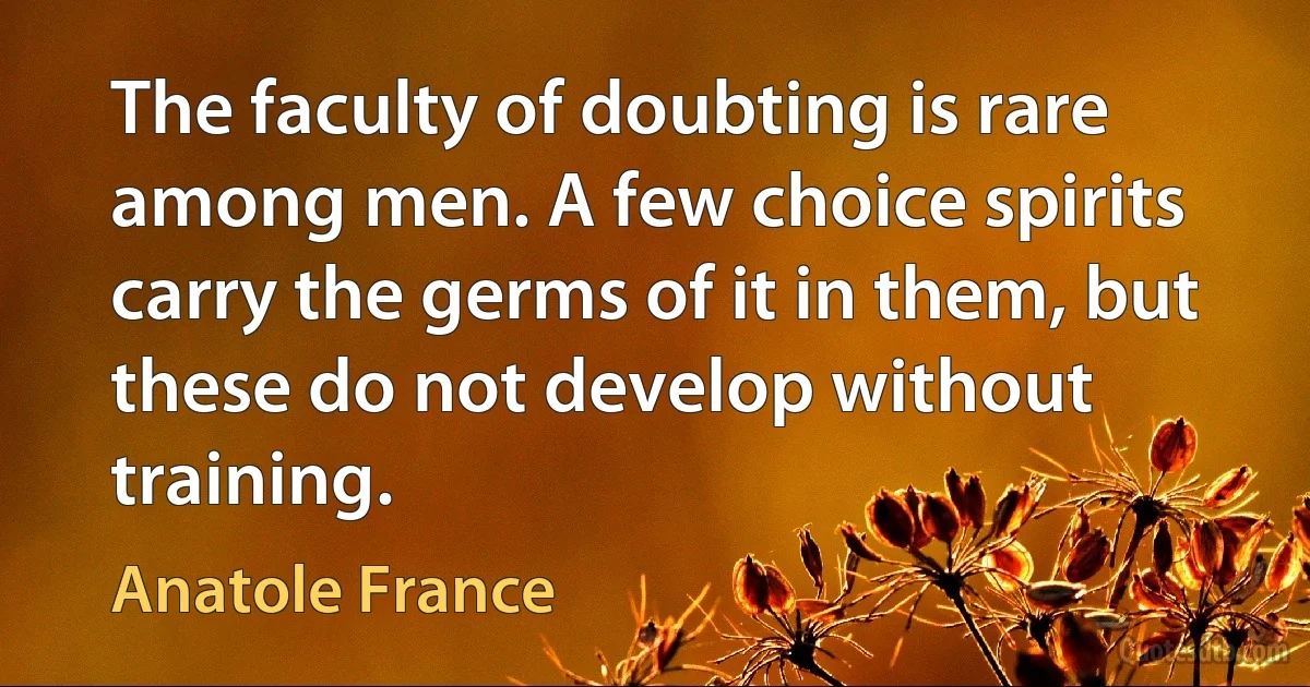 The faculty of doubting is rare among men. A few choice spirits carry the germs of it in them, but these do not develop without training. (Anatole France)