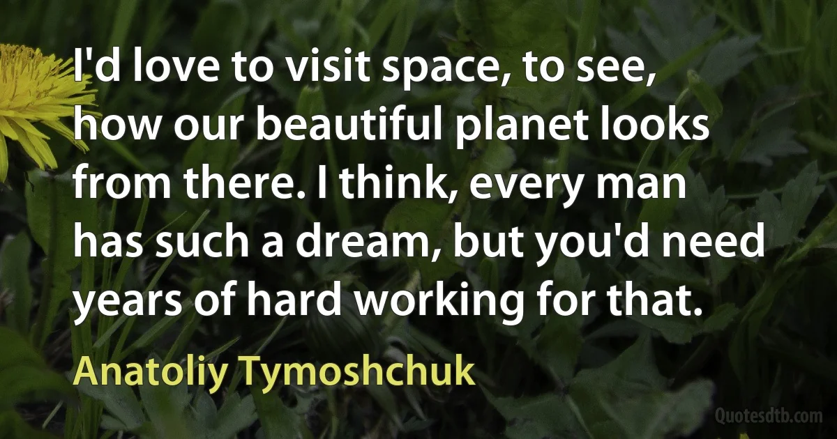 I'd love to visit space, to see, how our beautiful planet looks from there. I think, every man has such a dream, but you'd need years of hard working for that. (Anatoliy Tymoshchuk)