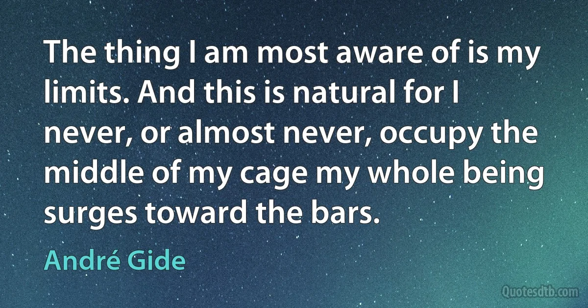 The thing I am most aware of is my limits. And this is natural for I never, or almost never, occupy the middle of my cage my whole being surges toward the bars. (André Gide)