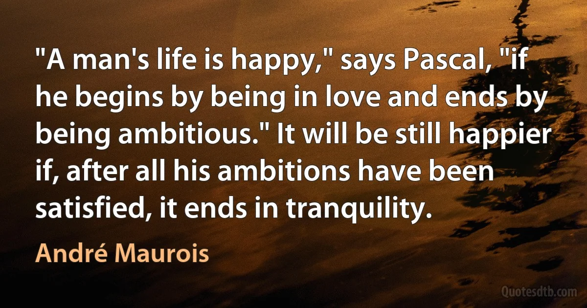 "A man's life is happy," says Pascal, "if he begins by being in love and ends by being ambitious." It will be still happier if, after all his ambitions have been satisfied, it ends in tranquility. (André Maurois)