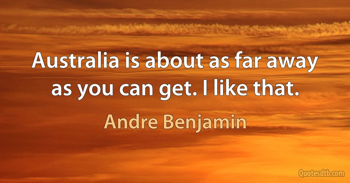 Australia is about as far away as you can get. I like that. (Andre Benjamin)