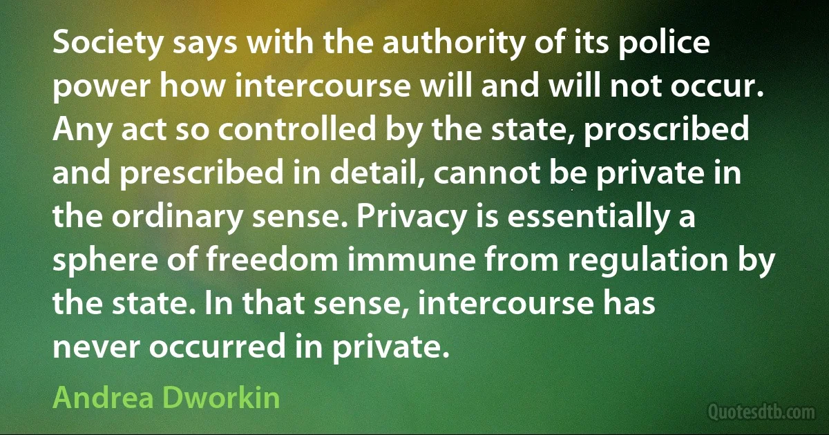 Society says with the authority of its police power how intercourse will and will not occur. Any act so controlled by the state, proscribed and prescribed in detail, cannot be private in the ordinary sense. Privacy is essentially a sphere of freedom immune from regulation by the state. In that sense, intercourse has never occurred in private. (Andrea Dworkin)