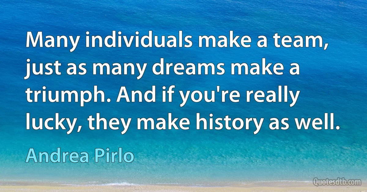 Many individuals make a team, just as many dreams make a triumph. And if you're really lucky, they make history as well. (Andrea Pirlo)