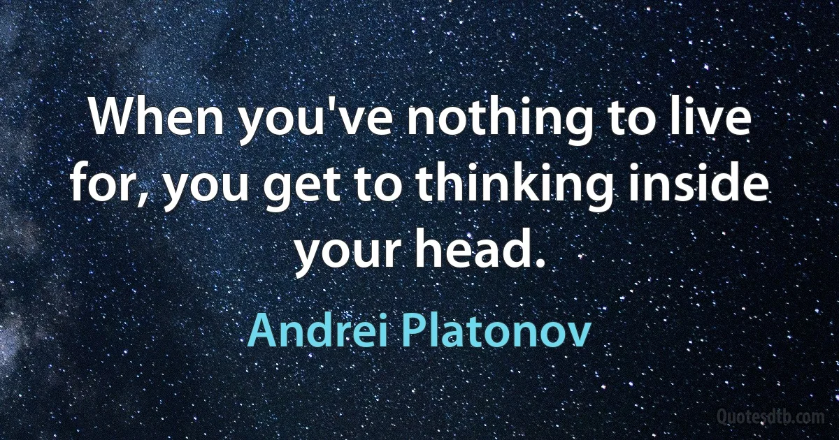 When you've nothing to live for, you get to thinking inside your head. (Andrei Platonov)