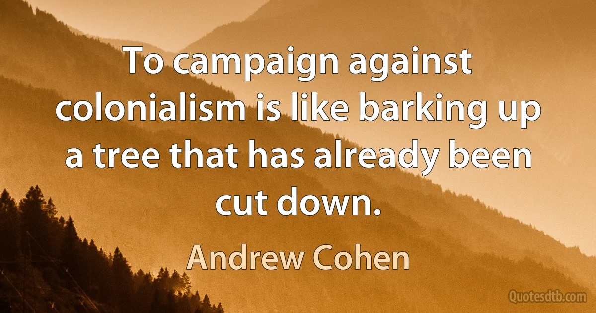 To campaign against colonialism is like barking up a tree that has already been cut down. (Andrew Cohen)