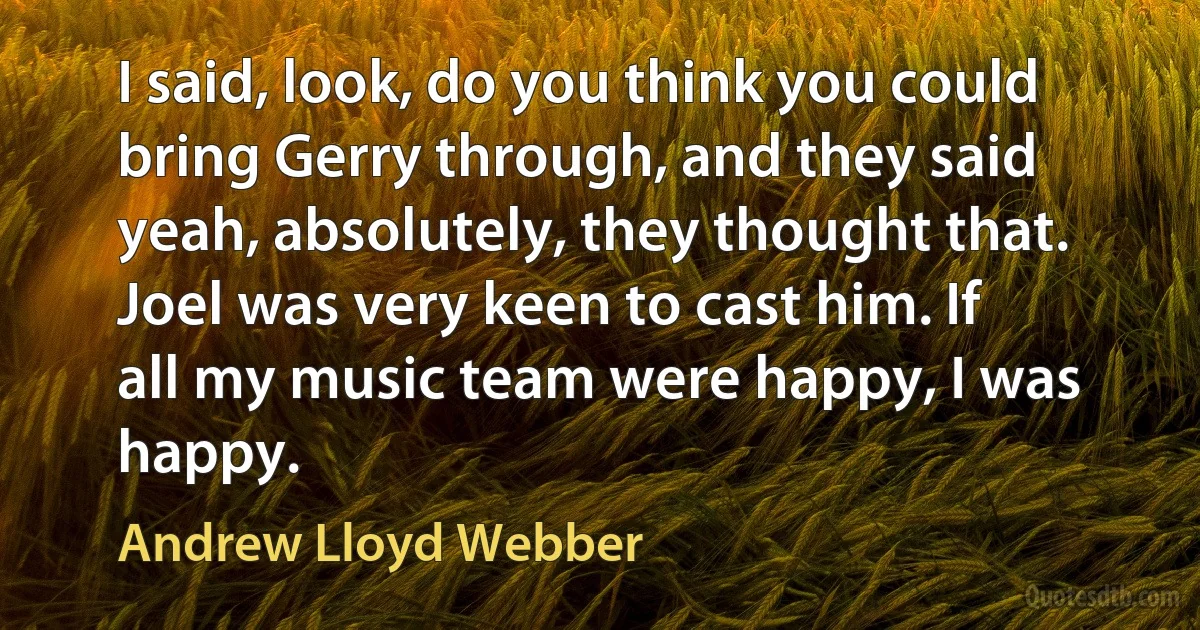 I said, look, do you think you could bring Gerry through, and they said yeah, absolutely, they thought that. Joel was very keen to cast him. If all my music team were happy, I was happy. (Andrew Lloyd Webber)