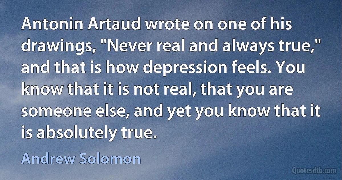 Antonin Artaud wrote on one of his drawings, "Never real and always true," and that is how depression feels. You know that it is not real, that you are someone else, and yet you know that it is absolutely true. (Andrew Solomon)