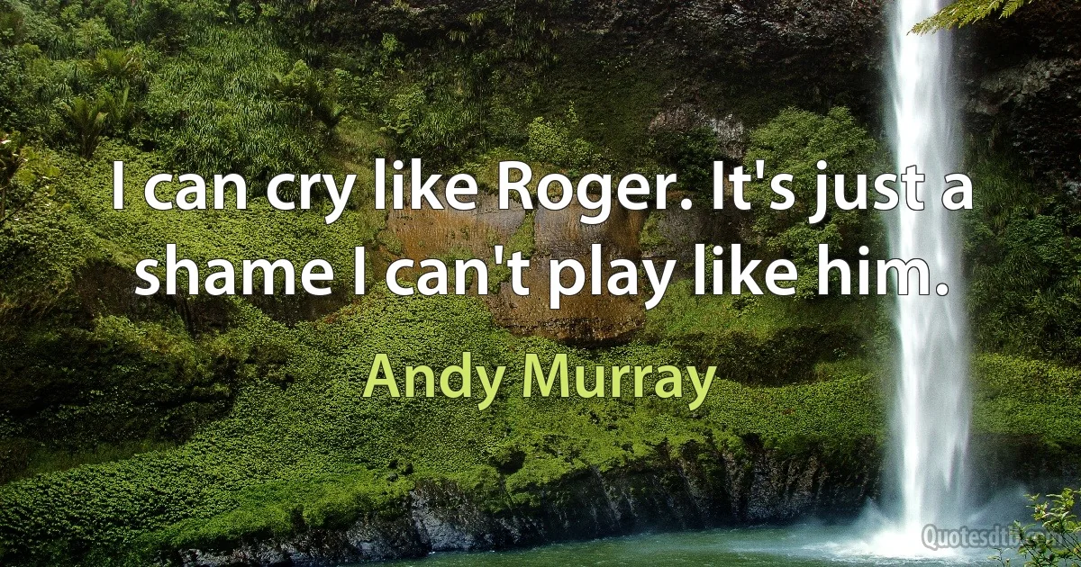 I can cry like Roger. It's just a shame I can't play like him. (Andy Murray)