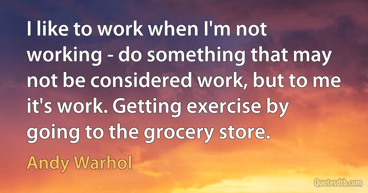 I like to work when I'm not working - do something that may not be considered work, but to me it's work. Getting exercise by going to the grocery store. (Andy Warhol)