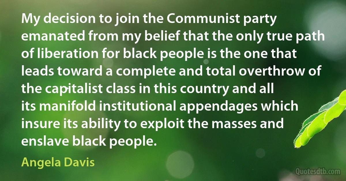 My decision to join the Communist party emanated from my belief that the only true path of liberation for black people is the one that leads toward a complete and total overthrow of the capitalist class in this country and all its manifold institutional appendages which insure its ability to exploit the masses and enslave black people. (Angela Davis)