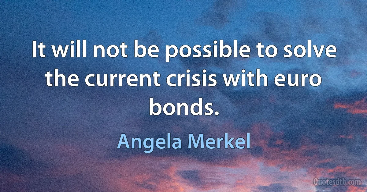 It will not be possible to solve the current crisis with euro bonds. (Angela Merkel)