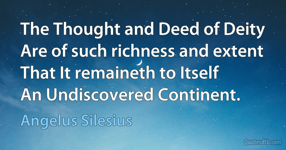 The Thought and Deed of Deity
Are of such richness and extent
That It remaineth to Itself
An Undiscovered Continent. (Angelus Silesius)